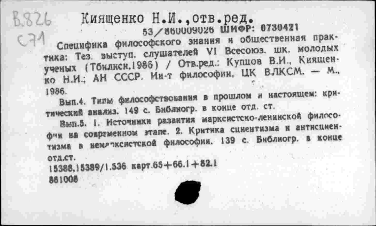 ﻿Киященко Н.И.,отв.ред.
53/8601)09026 ШИФР: 0730421
Специфика философского знания и общественная практика: Тез. выступ, слушателей VI Всесоюз. шк. молодых ученых (Тбилиси. 1986) / Отв.ред.: Купцов В.И., К няшен-ко Н.И.; АН СССР. Ин-т философии. ЦК ВЛКСМ. — М., 1986.	' ...
Вып.4. Тилы философствования в прошлом и настоящем: критический анализ. 149 с. Библиогр. в конце отд. ст.
Вып.5. 1. Источники развития марксистско-ленинской философии на современном этапе. 2. Критика сциентизма и антисцнеи-тизма в иемятксистской философии. 139 с. Библиогр. в конце отдлт.
18388,13389/1.536 карт 65 +66.1+82.1 881008